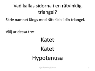 Vad kallas sidorna i en rätvinklig
                triangel?
Skriv namnet längs med rätt sida i din triangel.

Välj ur dessa tre:

                   Katet
                   Katet
                Hypotenusa
                     Inger Bäckström, Burträsk     14
 