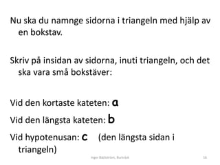Nu ska du namnge sidorna i triangeln med hjälp av
 en bokstav.

Skriv på insidan av sidorna, inuti triangeln, och det
  ska vara små bokstäver:


Vid den kortaste kateten: a
Vid den längsta kateten: b
Vid hypotenusan: c       (den längsta sidan i
  triangeln)
                     Inger Bäckström, Burträsk     16
 