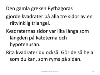 Den gamla greken Pythagoras
gjorde kvadrater på alla tre sidor av en
  rätvinklig triangel.
Kvadraternas sidor var lika långa som
  längden på kateterna och
  hypotenusan.
Rita kvadrater du också. Gör de så hela
  som du kan, som ryms på sidan.

                Inger Bäckström, Burträsk   18
 