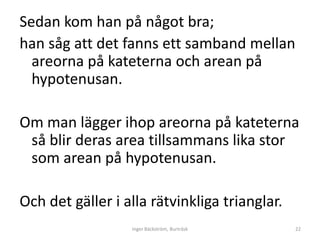 Sedan kom han på något bra;
han såg att det fanns ett samband mellan
  areorna på kateterna och arean på
  hypotenusan.

Om man lägger ihop areorna på kateterna
 så blir deras area tillsammans lika stor
 som arean på hypotenusan.

Och det gäller i alla rätvinkliga trianglar.
                  Inger Bäckström, Burträsk    22
 