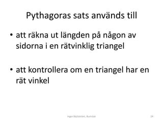 Pythagoras sats används till
• att räkna ut längden på någon av
  sidorna i en rätvinklig triangel

• att kontrollera om en triangel har en
  rät vinkel


                Inger Bäckström, Burträsk   24
 