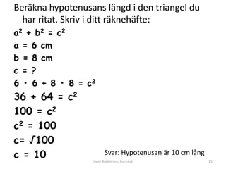 Beräkna hypotenusans längd i den triangel du
  har ritat. Skriv i ditt räknehäfte:
a2 + b2 = c2
a = 6 cm
b = 8 cm
c = ?
6 • 6 + 8 • 8 = c2
36 + 64 = c2
100 = c2
c2 = 100
c= √100
c = 10                   Svar: Hypotenusan är 10 cm lång
                  Inger Bäckström, Burträsk                25
 