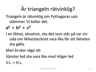 Är triangeln rätvinklig?
Triangeln är rätvinklig om Pythagoras sats
   stämmer. Vi kollar det.
a2 + b2 = c2
I en likhet, ekvation, ska det som står på var sin
   sida om likhetstecknet vara lika för att likheten
   ska gälla.
Man brukar säga att
Vänster led ska vara lika med Höger led
V.L. = H.L.
                    Inger Bäckström, Burträsk      26
 