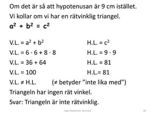 Om det är så att hypotenusan är 9 cm istället.
Vi kollar om vi har en rätvinklig triangel.
a2 + b2 = c2

V.L. = a2 + b2                  H.L. = c2
V.L. = 6 ∙ 6 + 8 ∙ 8            H.L. = 9 ∙ 9
V.L. = 36 + 64                  H.L. = 81
V.L. = 100                      H.L.= 81
V.L. ≠ H.L.        (≠ betyder ”inte lika med”)
Triangeln har ingen rät vinkel.
Svar: Triangeln är inte rätvinklig.
                     Inger Bäckström, Burträsk   28
 