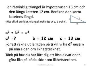 I en rätvinklig triangel är hypotenusan 13 cm och
   den långa kateten 12 cm. Beräkna den korta
   katetens längd.                      a    c
(Rita alltid en figur, triangel, och sätt ut a, b och c).
                                                            b



a2 + b2 = c2
a2 =?             b = 12 cm        c = 13 cm
För att räkna ut längden på a vill vi ha a2 ensam
  på ena sidan om likhetstecknet.
Tänk på hur du har lärt dig att lösa ekvationer,
  göra lika på båda sidor om likhetstecknet.
                             Inger Bäckström, Burträsk          29
 