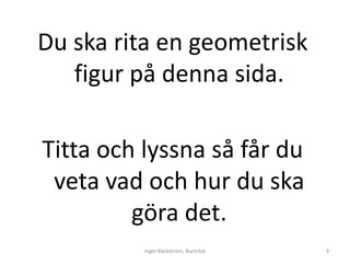 Du ska rita en geometrisk
   figur på denna sida.

Titta och lyssna så får du
 veta vad och hur du ska
         göra det.
          Inger Bäckström, Burträsk   3
 
