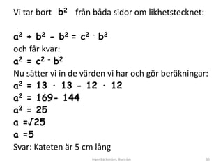 Vi tar bort b2 från båda sidor om likhetstecknet:

a2 + b2 - b2 = c2 - b2
och får kvar:
a2 = c2 - b2
Nu sätter vi in de värden vi har och gör beräkningar:
a2 = 13 ∙ 13 - 12 ∙ 12
a2 = 169- 144
a2 = 25
a =√25
a =5
Svar: Kateten är 5 cm lång
                     Inger Bäckström, Burträsk      30
 