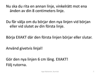 Nu ska du rita en annan linje, vinkelrätt mot ena
 änden av din 8 centimeters linje.

Du får välja om du börjar den nya linjen vid början
  eller vid slutet av din första linje.

Börja EXAKT där den första linjen börjar eller slutar.

Använd givetvis linjal!

Gör den nya linjen 6 cm lång. EXAKT!
Följ rutorna.
                      Inger Bäckström, Burträsk          7
 