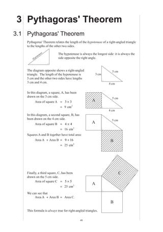 MEP Y8 Practice Book A
45
3 Pythagoras' Theorem
3.1 Pythagoras' Theorem
Pythagoras' Theorem relates the length of the hypotenuse of a right-angled triangle
to the lengths of the other two sides.
The hypotenuse is always the longest side: it is always the
side opposite the right angle.
The diagram opposite shows a right-angled
triangle. The length of the hypotenuse is
5 cm and the other two sides have lengths
3 cm and 4 cm.
In this diagram, a square, A, has been
drawn on the 3 cm side.
Area of square A = 3 3×
= 9 cm2
In this diagram, a second square, B, has
been drawn on the 4 cm side.
Area of square B = 4 × 4
= 16 cm2
Squares A and B together have total area:
Area A + Area B = 9 16+
= 25 cm2
Finally, a third square, C, has been
drawn on the 5 cm side.
Area of square C = 5 5×
= 25 cm2
We can see that
Area A + Area B = Area C.
This formula is always true for right-angled triangles.
5 cm
4 cm
3 cm
A
5 cm
4 cm
A
B
5 cm
A
C
B
Hypotenuse
 