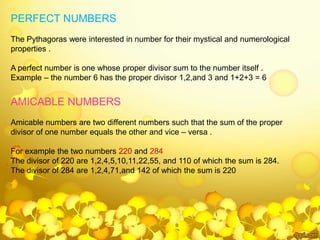 PERFECT NUMBERS
The Pythagoras were interested in number for their mystical and numerological
properties .
A perfect number is one whose proper divisor sum to the number itself .
Example – the number 6 has the proper divisor 1,2,and 3 and 1+2+3 = 6
AMICABLE NUMBERS
Amicable numbers are two different numbers such that the sum of the proper
divisor of one number equals the other and vice – versa .
For example the two numbers 220 and 284
The divisor of 220 are 1,2,4,5,10,11,22,55, and 110 of which the sum is 284.
The divisor of 284 are 1,2,4,71,and 142 of which the sum is 220
 