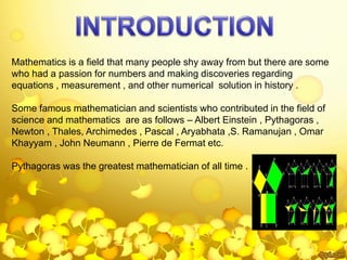 Mathematics is a field that many people shy away from but there are some
who had a passion for numbers and making discoveries regarding
equations , measurement , and other numerical solution in history .
Some famous mathematician and scientists who contributed in the field of
science and mathematics are as follows – Albert Einstein , Pythagoras ,
Newton , Thales, Archimedes , Pascal , Aryabhata ,S. Ramanujan , Omar
Khayyam , John Neumann , Pierre de Fermat etc.
Pythagoras was the greatest mathematician of all time .
 