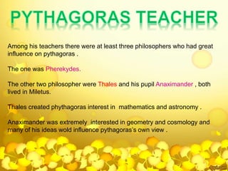 Among his teachers there were at least three philosophers who had great
influence on pythagoras .
The one was Pherekydes.
The other two philosopher were Thales and his pupil Anaximander , both
lived in Miletus.
Thales created phythagoras interest in mathematics and astronomy .
Anaximander was extremely interested in geometry and cosmology and
many of his ideas wold influence pythagoras’s own view .
 