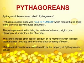 Pythagoras followers were called “ Pythagoreans”.
Pythagoras school motto was “ ALL IS NUMBER” which means that all thing
in the universe obey the rules of number .
The pythagoreans tried to bring the realms of science , religion , and
philosophy all under the rules of number .
The school impose strict code of conduct on its members which included –
vegetarianism , secrecy and a curious taboo of eating of beans .
Mathematical results were considered to be the property of Pythagorean’s
school.
 