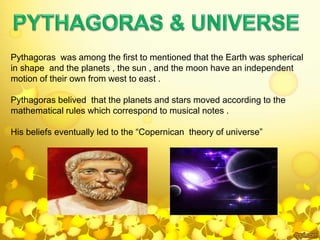 Pythagoras was among the first to mentioned that the Earth was spherical
in shape and the planets , the sun , and the moon have an independent
motion of their own from west to east .
Pythagoras belived that the planets and stars moved according to the
mathematical rules which correspond to musical notes .
His beliefs eventually led to the “Copernican theory of universe”
 