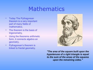 Mathematics Today The Pythagorean theorem is a very important part of many fields of mathematics.  The theorem is the basis of trigonometry. Using the theorems arithmetic form, it connects algebra an geometry.  Pythagorean’s theorem is linked to fractal geometry.  "The area of the square built upon the hypotenuse of a right triangle is equal to the sum of the areas of the squares upon the remaining sides." 