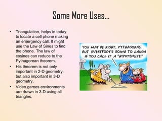 Some More Uses… Triangulation, helps in today to locate a cell phone making an emergency call. It might use the Law of Sines to find the phone. The law of cosines can reduce to the Pythagorean theorem.  His theorem is not only important in 2-D geometry, but also important in 3-D geometry. Video games environments are drawn in 3-D using all triangles . 