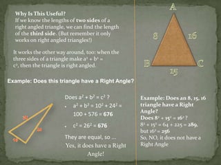 Why Is This Useful?
If we know the lengths of two sides of a
right angled triangle, we can find the length
of the third side. (But remember it only
works on right angled triangles!)
It works the other way around, too: when the
three sides of a triangle make a2 + b2 =
c2, then the triangle is right angled.
Example: Does this triangle have a Right Angle?

Does a2 + b2 = c2 ?
a2 + b2 = 102 + 242 =
100 + 576 = 676
c2 = 262 = 676
They are equal, so ...
Yes, it does have a Right
Angle!

Example: Does an 8, 15, 16
triangle have a Right
Angle?
Does 82 + 152 = 162 ?
82 + 152 = 64 + 225 = 289,
but 162 = 256
So, NO, it does not have a
Right Angle

 