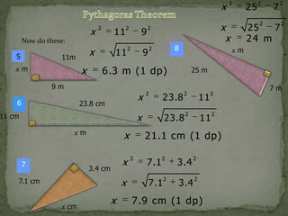 x

x

2

11

2

9

5

x

2

9

11m

x

xm

11

x

23.8 cm

2

xm

7

x
x

3.4 cm

x

7.1 cm
x cm

x

2

11

2

11

23.8

2

2

21.1 cm (1 dp)
2

7.1

2

3.4

2

2

3.4

2

7.1

7

2

25
7
24 m

2

25 m

23.8

x

11 cm

2

xm

6.3 m (1 dp)

9m
6

8

2

25

2

x
x

2

Now do these:

2

7.9 cm (1 dp)

7m

 