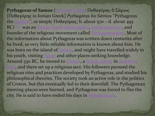 Pythagoras of Samos (Ancient Greek: Πυθαγόρας ὁ Σάμιος
[Πυθαγόρης in Ionian Greek] Pythagóras ho Sámios "Pythagoras
the Samian", or simply Πυθαγόρας; b. about 570 – d. about 495
BC)[1][2] was an Ionian Greek philosopher, mathematician, and
founder of the religious movement called Pythagoreanism. Most of
the information about Pythagoras was written down centuries after
he lived, so very little reliable information is known about him. He
was born on the island of Samos, and might have travelled widely in
his youth, visiting Egypt and other places seeking knowledge.
Around 530 BC, he moved to Croton, a Greek colony in southern
Italy, and there set up a religious sect. His followers pursued the
religious rites and practices developed by Pythagoras, and studied his
philosophical theories. The society took an active role in the politics
of Croton, but this eventually led to their downfall. The Pythagorean
meeting-places were burned, and Pythagoras was forced to flee the
city. He is said to have ended his days in Metapontum.

 