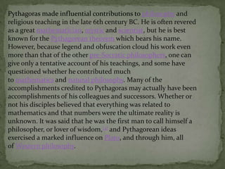 Pythagoras made influential contributions to philosophy and
religious teaching in the late 6th century BC. He is often revered
as a great mathematician, mystic and scientist, but he is best
known for the Pythagorean theorem which bears his name.
However, because legend and obfuscation cloud his work even
more than that of the other pre-Socratic philosophers, one can
give only a tentative account of his teachings, and some have
questioned whether he contributed much
to mathematics and natural philosophy. Many of the
accomplishments credited to Pythagoras may actually have been
accomplishments of his colleagues and successors. Whether or
not his disciples believed that everything was related to
mathematics and that numbers were the ultimate reality is
unknown. It was said that he was the first man to call himself a
philosopher, or lover of wisdom,[3] and Pythagorean ideas
exercised a marked influence on Plato, and through him, all
of Western philosophy.

 