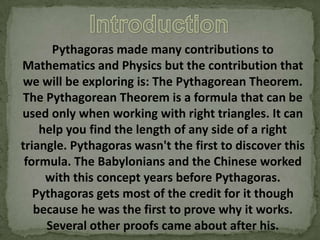 Pythagoras made many contributions to
Mathematics and Physics but the contribution that
we will be exploring is: The Pythagorean Theorem.
The Pythagorean Theorem is a formula that can be
used only when working with right triangles. It can
help you find the length of any side of a right
triangle. Pythagoras wasn't the first to discover this
formula. The Babylonians and the Chinese worked
with this concept years before Pythagoras.
Pythagoras gets most of the credit for it though
because he was the first to prove why it works.
Several other proofs came about after his.

 