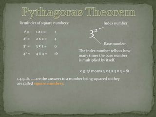 Reminder of square numbers:
12 =

1x1=

1

22 =

2x2=

4

32 =

3x3=

9

42 =

4x4=

16

Index number

32
Base number
The index number tells us how
many times the base number
is multiplied by itself.
e.g. 34 means 3 x 3 x 3 x 3 = 81

1,4,9,16, …. are the answers to a number being squared so they
are called square numbers.

 