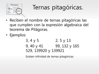 Ternas pitagóricas. 
•Reciben el nombre de ternas pitagóricas las que cumplen con la expresión algebraica del teorema de Pitágoras. 
•Ejemplos: 
3, 4 y 52, 5 y 13 
9, 40 y 4199, 132 y 165529, 139920 y 139921 
Existen infinidad de ternas pitagóricas.  
