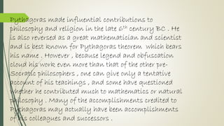 Pythagoras made influential contributions to
philosophy and religion in the late 6th century BC . He
is also reversed as a great mathematician and scientist
and is best known for Pythagoras theorem which bears
his name . However , because legend and obfuscation
cloud his work even more than that of the other pre-
Socratic philosophers , one can give only a tentative
account of his teachings , and some have questioned
whether he contributed much to mathematics or natural
philosophy . Many of the accomplishments credited to
Pythagoras may actually have been accomplishments
of his colleagues and successors .
 