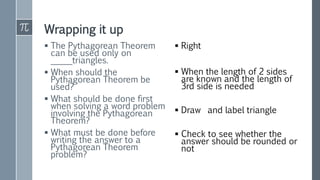 Wrapping it up
 The Pythagorean Theorem
can be used only on
_____triangles.
 When should the
Pythagorean Theorem be
used?
 What should be done first
when solving a word problem
involving the Pythagorean
Theorem?
 What must be done before
writing the answer to a
Pythagorean Theorem
problem?
 Right
 When the length of 2 sides
are known and the length of
3rd side is needed
 Draw and label triangle
 Check to see whether the
answer should be rounded or
not
 