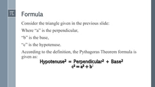 Formula
Consider the triangle given in the previous slide:
Where “a” is the perpendicular,
“b” is the base,
“c” is the hypotenuse.
According to the definition, the Pythagoras Theorem formula is
given as:
2
 