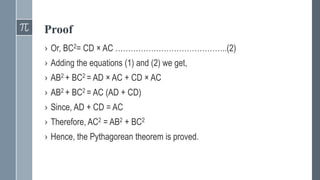 Proof
› Or, BC2= CD × AC ……………………………………..(2)
› Adding the equations (1) and (2) we get,
› AB2 + BC2 = AD × AC + CD × AC
› AB2 + BC2 = AC (AD + CD)
› Since, AD + CD = AC
› Therefore, AC2 = AB2 + BC2
› Hence, the Pythagorean theorem is proved.
 