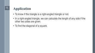 Application
• To know if the triangle is a right-angled triangle or not.
• In a right-angled triangle, we can calculate the length of any side if the
other two sides are given.
• To find the diagonal of a square.
 