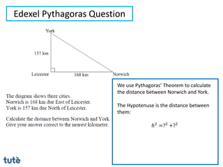 Edexel Pythagoras Question
We use Pythagoras’ Theorem to calculate
the distance between Norwich and York.
The Hypotenuse is the distance between
them:
ℎ2 =?2 +?2
 