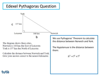 Edexel Pythagoras Question
We use Pythagoras’ Theorem to calculate
the distance between Norwich and York.
The Hypotenuse is the distance between
them:
ℎ2 =?2 +?2
b
c
 
