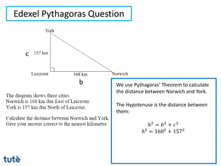 Edexel Pythagoras Question
We use Pythagoras’ Theorem to calculate
the distance between Norwich and York.
The Hypotenuse is the distance between
them:
ℎ2 = 𝑏2 + 𝑐2
ℎ2 = 1682 + 1572
b
c
 