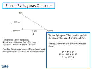 Edexel Pythagoras Question
We use Pythagoras’ Theorem to calculate
the distance between Norwich and York.
The Hypotenuse is the distance between
them:
ℎ2 = 𝑏2 + 𝑐2
ℎ2 = 1682 + 1572
ℎ2
= 52873
b
c
 