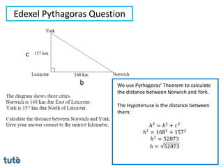 Edexel Pythagoras Question
We use Pythagoras’ Theorem to calculate
the distance between Norwich and York.
The Hypotenuse is the distance between
them:
ℎ2 = 𝑏2 + 𝑐2
ℎ2 = 1682 + 1572
ℎ2
= 52873
ℎ = 52873
b
c
 