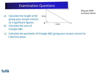 a) Calculate the length of AC
giving your answer correct
to 3 significant figures.
b) Calculate the area of
triangle ABC.
c) Calculate the perimeter of triangle ABC giving your answer correct to
1 decimal place.
Examination Questions
 