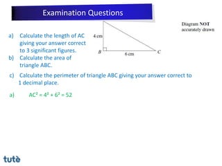a) Calculate the length of AC
giving your answer correct
to 3 significant figures.
b) Calculate the area of
triangle ABC.
c) Calculate the perimeter of triangle ABC giving your answer correct to
1 decimal place.
a) AC² = 4² + 6² = 52
Examination Questions
 