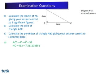 a) Calculate the length of AC
giving your answer correct
to 3 significant figures.
b) Calculate the area of
triangle ABC.
c) Calculate the perimeter of triangle ABC giving your answer correct to
1 decimal place.
a) AC² = 4² + 6² = 52
AC = √52 = 7.211102551
Examination Questions
 
