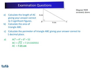 a) Calculate the length of AC
giving your answer correct
to 3 significant figures.
b) Calculate the area of
triangle ABC.
c) Calculate the perimeter of triangle ABC giving your answer correct to
1 decimal place.
a) AC² = 4² + 6² = 52
AC = 52 = 7.211102551
AC = 7.21 cm
Examination Questions
 