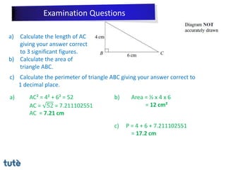 a) Calculate the length of AC
giving your answer correct
to 3 significant figures.
b) Calculate the area of
triangle ABC.
c) Calculate the perimeter of triangle ABC giving your answer correct to
1 decimal place.
a) AC² = 4² + 6² = 52
AC = 52 = 7.211102551
AC = 7.21 cm
b) Area = ½ x 4 x 6
= 12 cm²
c) P = 4 + 6 + 7.211102551
= 17.2 cm
Examination Questions
 