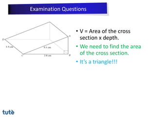 • V = Area of the cross
section x depth.
• We need to find the area
of the cross section.
• It’s a triangle!!!
Examination Questions
 