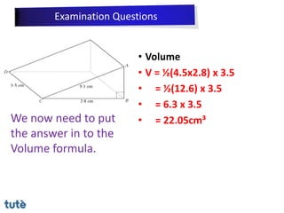 • Volume
• V = ½(4.5x2.8) x 3.5
• = ½(12.6) x 3.5
• = 6.3 x 3.5
• = 22.05cm³
We now need to put
the answer in to the
Volume formula.
Examination Questions
 