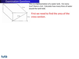 This is a representation of a water tank. For every
1cm³ there is 1ml. Calculate how many litres of water
would the tank hold.
First we need to find the area of the
cross section.
Examination Questions
 