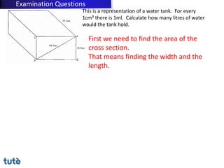 This is a representation of a water tank. For every
1cm³ there is 1ml. Calculate how many litres of water
would the tank hold.
First we need to find the area of the
cross section.
That means finding the width and the
length.
Examination Questions
 