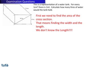 This is a representation of a water tank. For every
1cm³ there is 1ml. Calculate how many litres of water
would the tank hold.
First we need to find the area of the
cross section.
That means finding the width and the
length.
We don’t know the Length!!!!
Examination Questions
 