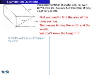 First we need to find the area of the
cross section.
That means finding the width and the
length.
We don’t know the Length!!!!
To find the width we use Pythagoras’
Theorem!
This is a representation of a water tank. For every
1cm³ there is 1ml. Calculate how many litres of water
would the tank hold.
Examination Questions
 