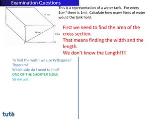 This is a representation of a water tank. For every
1cm³ there is 1ml. Calculate how many litres of water
would the tank hold.
First we need to find the area of the
cross section.
That means finding the width and the
length.
We don’t know the Length!!!!
To find the width we use Pythagoras’
Theorem!
Which side do I need to find?
ONE OF THE SHORTER SIDES
So we use:
Examination Questions
 
