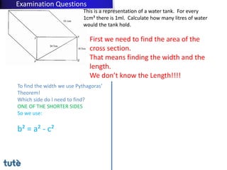 This is a representation of a water tank. For every
1cm³ there is 1ml. Calculate how many litres of water
would the tank hold.
First we need to find the area of the
cross section.
That means finding the width and the
length.
We don’t know the Length!!!!
To find the width we use Pythagoras’
Theorem!
Which side do I need to find?
ONE OF THE SHORTER SIDES
So we use:
b² = a² - c²
Examination Questions
 